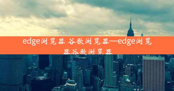 edge浏览器 谷歌浏览器—edge浏览器谷歌浏览器