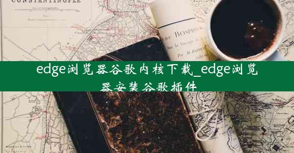 edge浏览器谷歌内核下载_edge浏览器安装谷歌插件