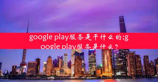 google play服务是干什么的;google play服务是什么？