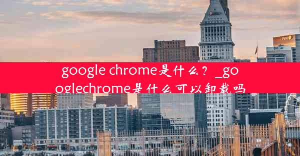 google chrome是什么？_googlechrome是什么可以卸载吗