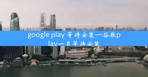 google play 等待安装—谷歌play一直等待安装