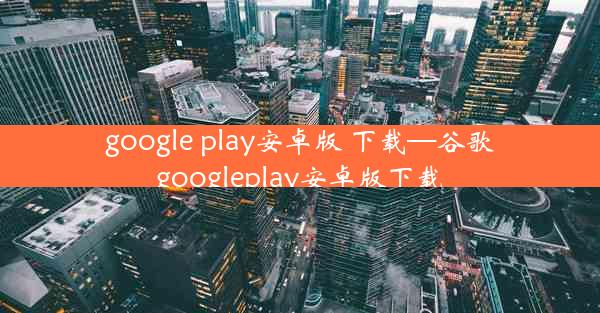 google play安卓版 下载—谷歌googleplay安卓版下载