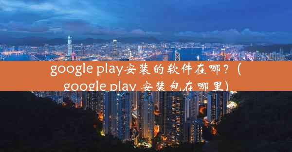 google play安装的软件在哪？(google play 安装包在哪里)