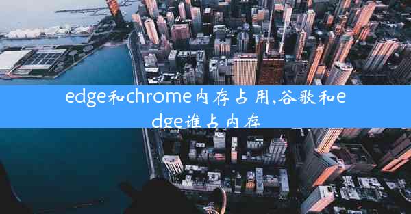 edge和chrome内存占用,谷歌和edge谁占内存