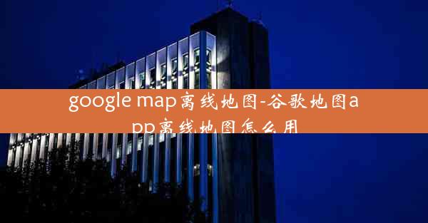 google map离线地图-谷歌地图app离线地图怎么用