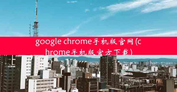 google chrome手机版官网(chrome手机版官方下载)