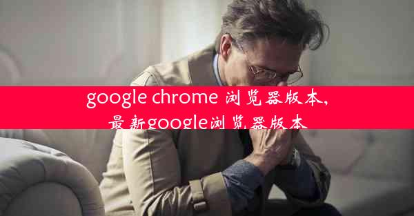 google chrome 浏览器版本,最新google浏览器版本