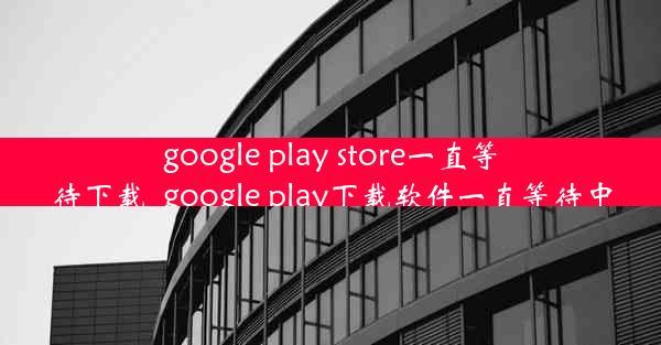 google play store一直等待下载_google play下载软件一直等待中