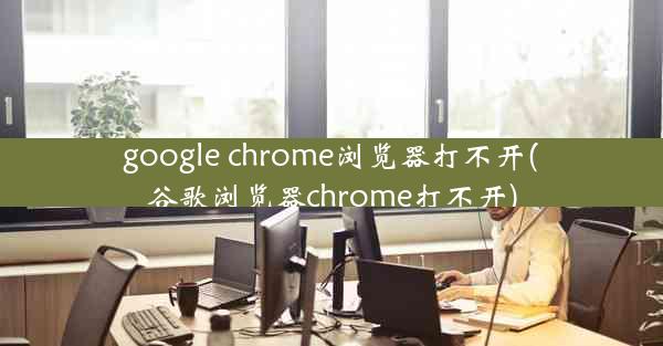 google chrome浏览器打不开(谷歌浏览器chrome打不开)