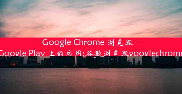 Google Chrome 浏览器 - Google Play 上的应用;谷歌浏览器googlechrome