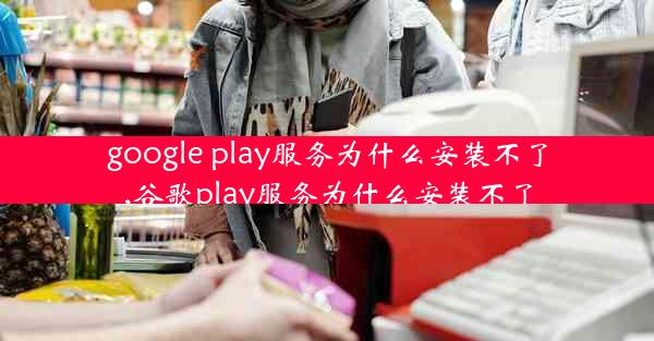 google play服务为什么安装不了,谷歌play服务为什么安装不了