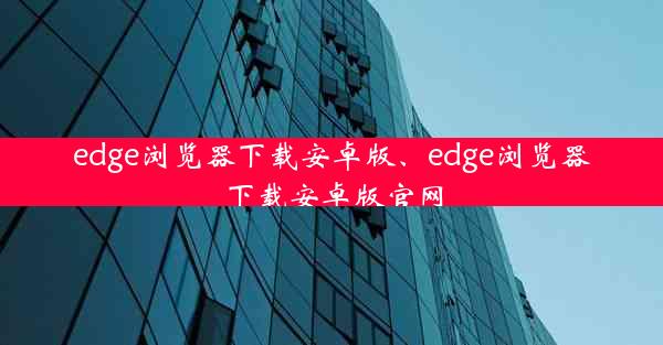 edge浏览器下载安卓版、edge浏览器下载安卓版官网