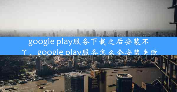 google play服务下载之后安装不了、google play服务怎么会安装失败