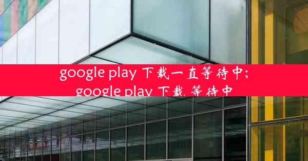 google play 下载一直等待中;google play 下载 等待中