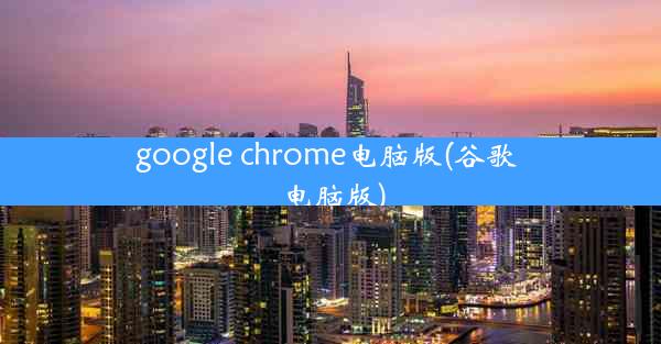 google chrome电脑版(谷歌 电脑版)