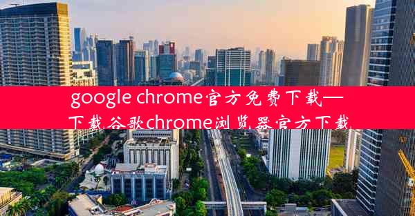 google chrome官方免费下载—下载谷歌chrome浏览器官方下载