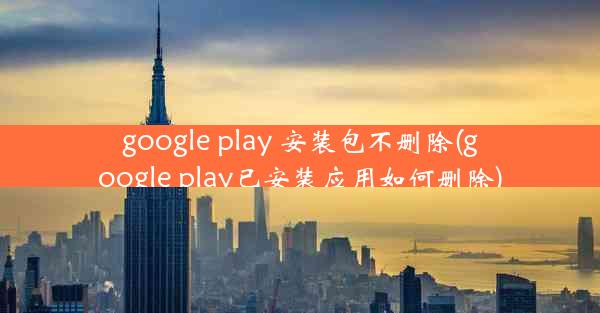 google play 安装包不删除(google play已安装应用如何删除)