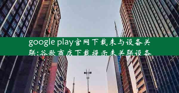 google play官网下载未与设备关联;谷歌商店下载提示未关联设备