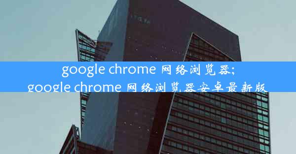 google chrome 网络浏览器;google chrome 网络浏览器安卓最新版