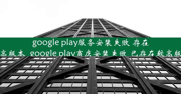 google play服务安装失败 存在较高版本_google play商店安装失败 已存在较高版本