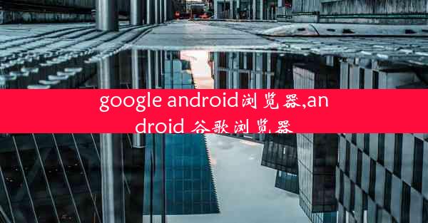 google android浏览器,android 谷歌浏览器