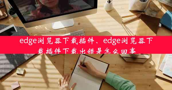 edge浏览器下载插件、edge浏览器下载插件下载出错是怎么回事