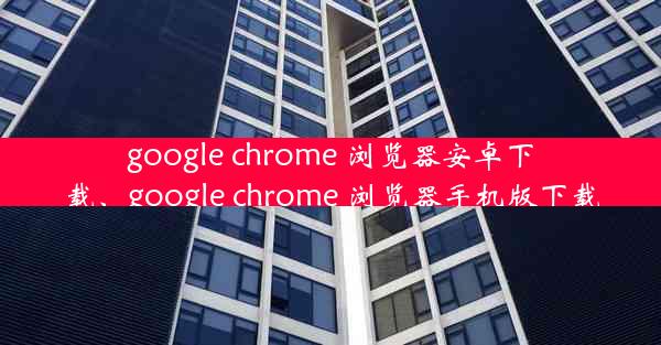 google chrome 浏览器安卓下载、google chrome 浏览器手机版下载