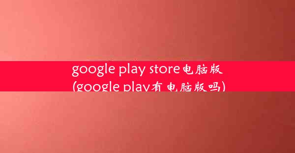 google play store电脑版(google play有电脑版吗)