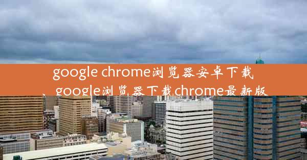 google chrome浏览器安卓下载、google浏览器下载chrome最新版