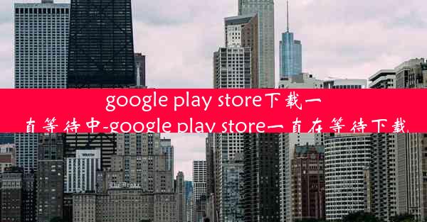 google play store下载一直等待中-google play store一直在等待下载