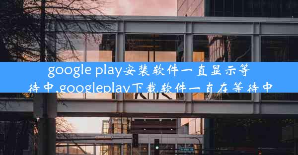 google play安装软件一直显示等待中,googleplay下载软件一直在等待中