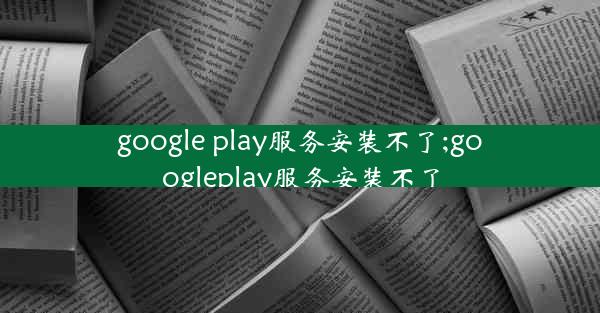 google play服务安装不了;googleplay服务安装不了