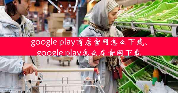 google play商店官网怎么下载、google play怎么在官网下载