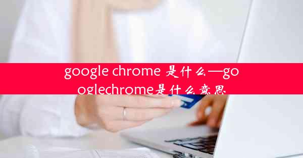 google chrome 是什么—googlechrome是什么意思